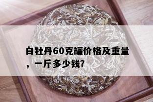 白牡丹60克罐价格及重量，一斤多少钱？