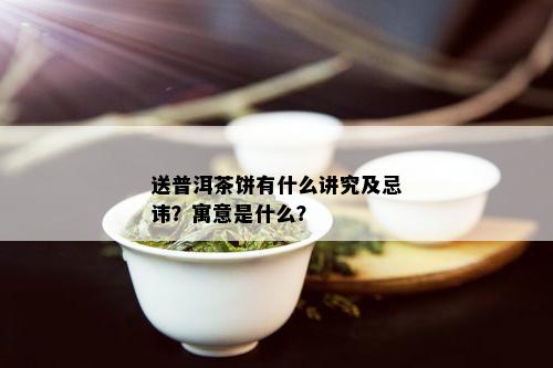 送普洱茶饼有什么讲究及忌讳？寓意是什么？