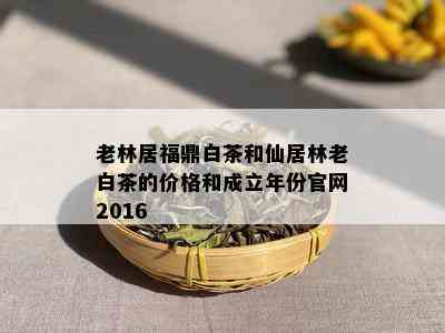 老林居福鼎白茶和仙居林老白茶的价格和成立年份官网2016