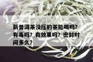 新普洱茶没压的茶能喝吗？有吗？有效果吗？密封时间多久？