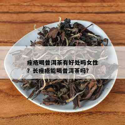 痤疮喝普洱茶有好处吗女性？长痤疮能喝普洱茶吗？