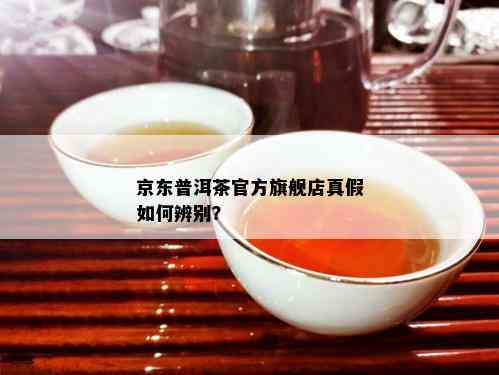 京东普洱茶官方旗舰店真假如何辨别？