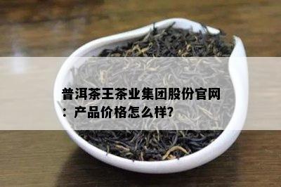 普洱茶王茶业集团股份官网：产品价格怎么样？