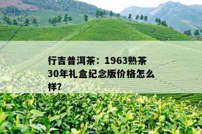 行吉普洱茶：1963熟茶30年礼盒纪念版价格怎么样？