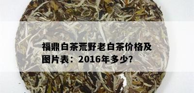 福鼎白茶荒野老白茶价格及图片表：2016年多少？