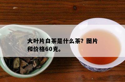 大叶片白茶是什么茶？图片和价格60克。