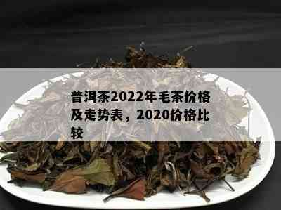 普洱茶2022年毛茶价格及走势表，2020价格比较