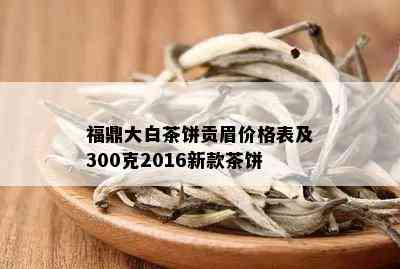 福鼎大白茶饼贡眉价格表及300克2016新款茶饼