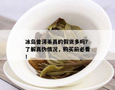 冰岛普洱茶真的假货多吗？了解真伪情况，购买前必看！