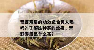 荒野寿眉的功效适合男人喝吗？了解这种茶的效果，荒野寿眉是什么茶？