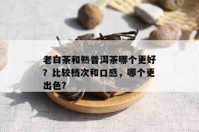 老白茶和熟普洱茶哪个更好？比较档次和口感，哪个更出色？