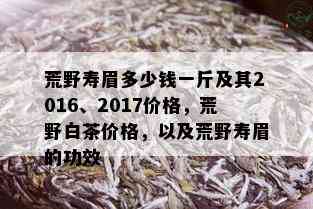 荒野寿眉多少钱一斤及其2016、2017价格，荒野白茶价格，以及荒野寿眉的功效