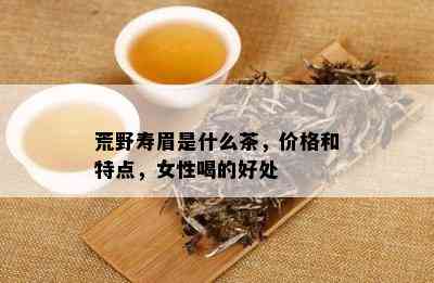 荒野寿眉是什么茶，价格和特点，女性喝的好处