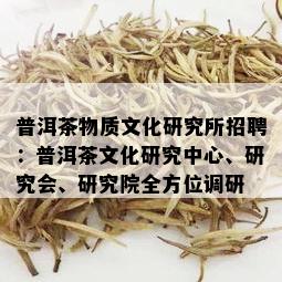 普洱茶物质文化研究所招聘：普洱茶文化研究中心、研究会、研究院全方位调研