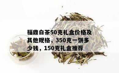 福鼎白茶50克礼盒价格及其他规格，350克一饼多少钱，150克礼盒推荐