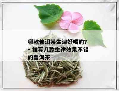 哪款普洱茶生津好喝的？ - 推荐几款生津效果不错的普洱茶