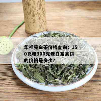 华祥苑白茶价格查询：150克和300克老白茶茶饼的价格是多少？