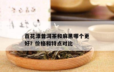 百花潭普洱茶和麻黑哪个更好？价格和特点对比