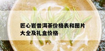 匠心岩普洱茶价格表和图片大全及礼盒价格