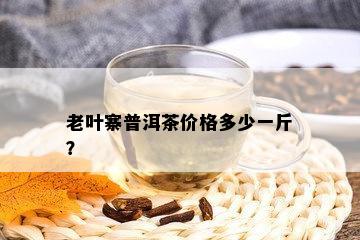 老叶寨普洱茶价格多少一斤？