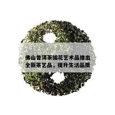 佛山普洱茶插花艺术品推出全新茶艺品，提升生活品质