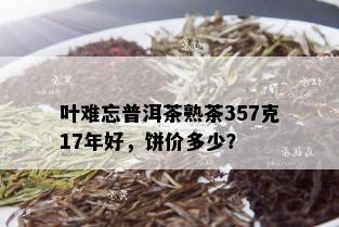 叶难忘普洱茶熟茶357克17年好，饼价多少？