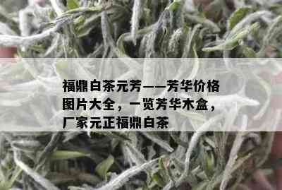 福鼎白茶元芳——芳华价格图片大全，一览芳华木盒，厂家元正福鼎白茶