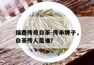 福鼎传奇白茶-传承牌子，白茶传人是谁？