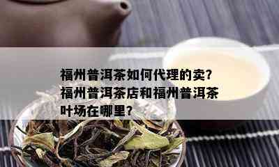 福州普洱茶如何代理的卖？福州普洱茶店和福州普洱茶叶场在哪里？