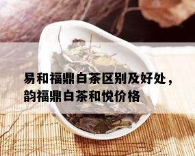 易和福鼎白茶区别及好处，韵福鼎白茶和悦价格