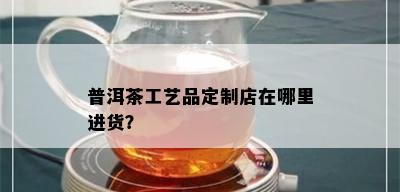 普洱茶工艺品定制店在哪里进货？