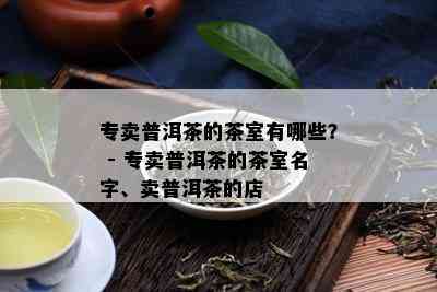 专卖普洱茶的茶室有哪些？ - 专卖普洱茶的茶室名字、卖普洱茶的店