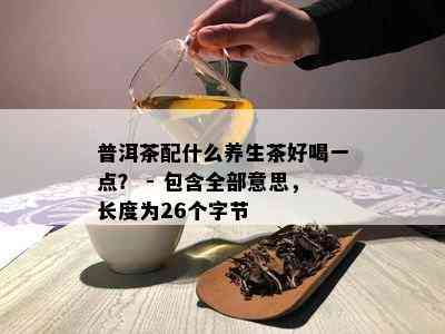 普洱茶配什么养生茶好喝一点？ - 包含全部意思，长度为26个字节