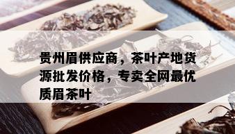 贵州眉供应商，茶叶产地货源批发价格，专卖全网更优质眉茶叶