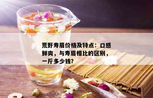 荒野寿眉价格及特点：口感鲜爽，与寿眉相比的区别，一斤多少钱？