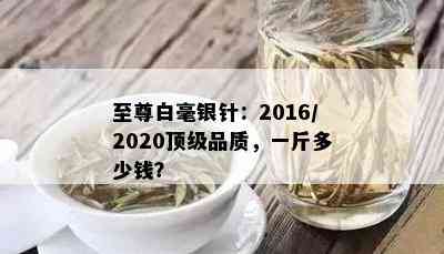 至尊白毫银针：2016/2020顶级品质，一斤多少钱？