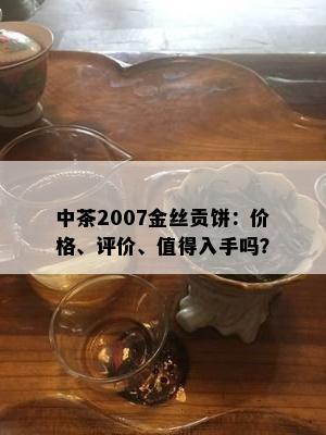 中茶2007金丝贡饼：价格、评价、值得入手吗？