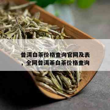 普洱白茶价格查询官网及表，全网普洱茶白茶价格查询