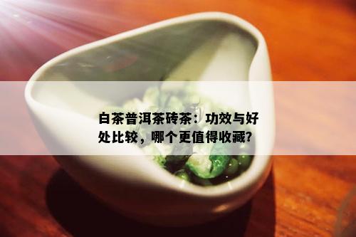 白茶普洱茶砖茶：功效与好处比较，哪个更值得收藏？