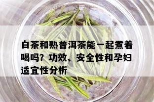 白茶和熟普洱茶能一起煮着喝吗？功效、安全性和孕妇适宜性分析