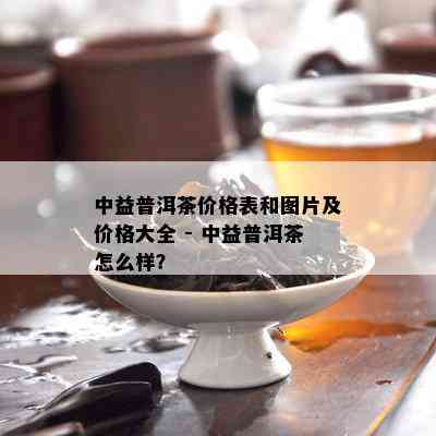 中益普洱茶价格表和图片及价格大全 - 中益普洱茶怎么样？