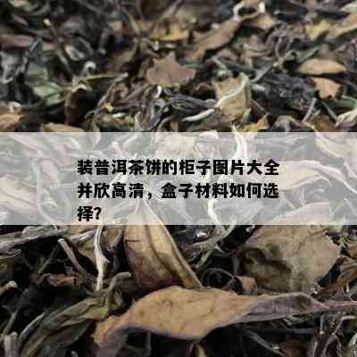 装普洱茶饼的柜子图片大全并欣高清，盒子材料如何选择？