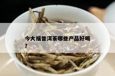 今大福普洱茶哪些产品好喝？