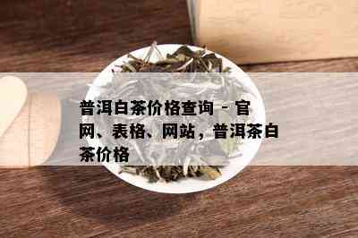 普洱白茶价格查询 - 官网、表格、网站，普洱茶白茶价格