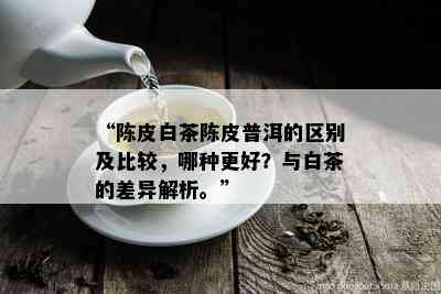 “陈皮白茶陈皮普洱的区别及比较，哪种更好？与白茶的差异解析。”