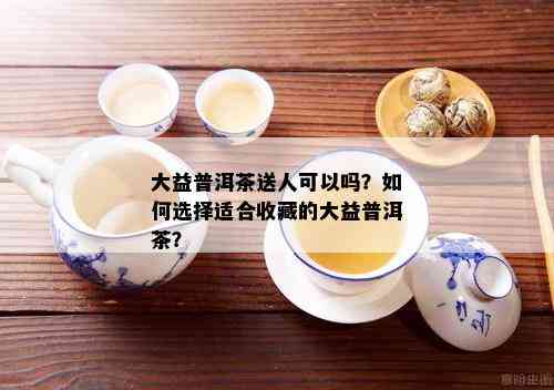 大益普洱茶送人可以吗？如何选择适合收藏的大益普洱茶？