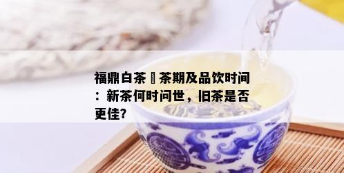 福鼎白茶釆茶期及品饮时间：新茶何时问世，旧茶是否更佳？