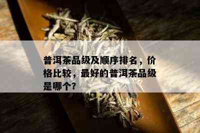 普洱茶品级及顺序排名，价格比较，更好的普洱茶品级是哪个？