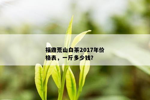 福鼎荒山白茶2017年价格表，一斤多少钱？