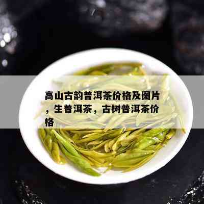 高山古韵普洱茶价格及图片，生普洱茶，古树普洱茶价格